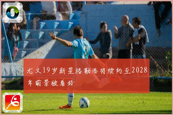 尤文19岁新星格勒洛将续约至2028年前景被看好