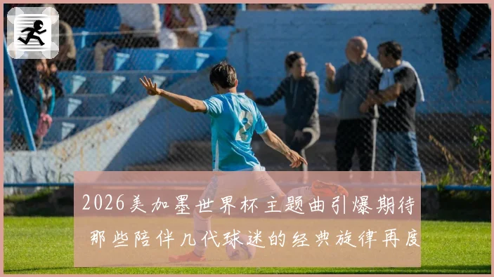 2026美加墨世界杯主题曲引爆期待 那些陪伴几代球迷的经典旋律再度响起