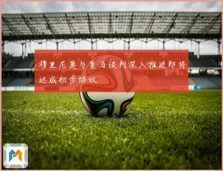 穆里尼奥与皇马谈判深入推进即将达成初步协议