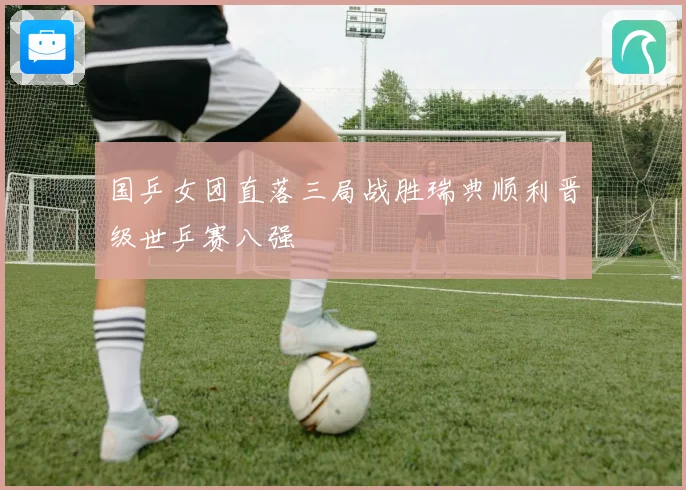 国乒女团直落三局战胜瑞典顺利晋级世乒赛八强