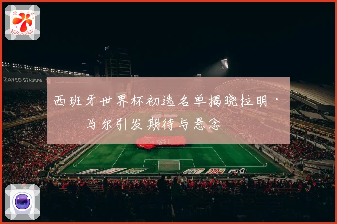 西班牙世界杯初选名单揭晓拉明·亚马尔引发期待与悬念