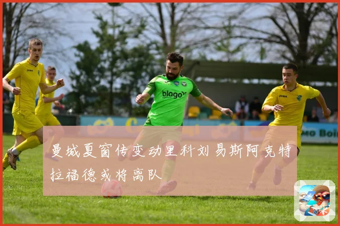 曼城夏窗传变动里科刘易斯阿克特拉福德或将离队