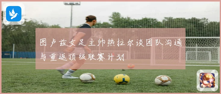 图卢兹女足主帅热拉尔谈团队沟通与重返顶级联赛计划