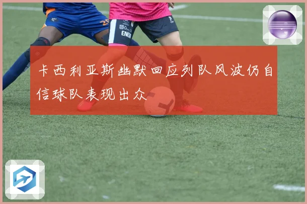 卡西利亚斯幽默回应列队风波仍自信球队表现出众