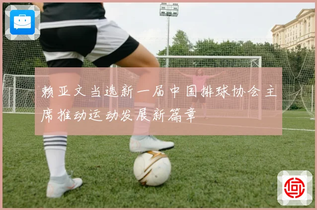 赖亚文当选新一届中国排球协会主席推动运动发展新篇章
