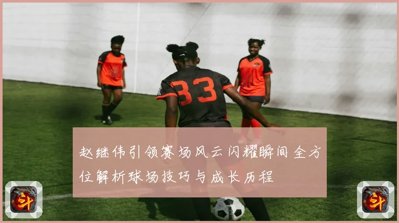 赵继伟引领赛场风云闪耀瞬间全方位解析球场技巧与成长历程