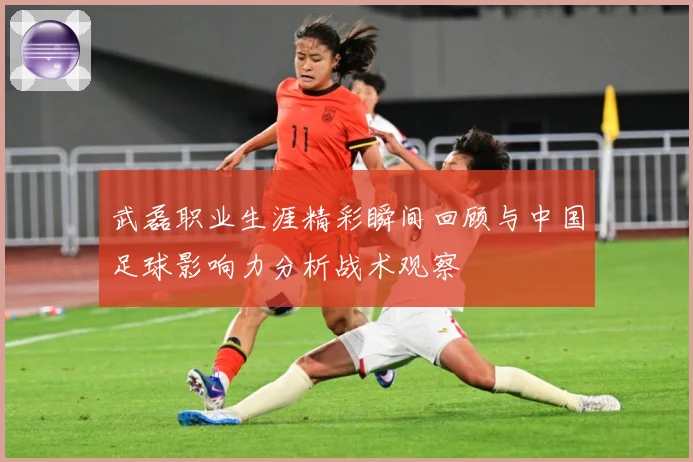 武磊职业生涯精彩瞬间回顾与中国足球影响力分析战术观察