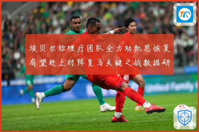 埃贝尔称理疗团队全力助凯恩恢复有望赶上对阵皇马关键之战数据研判