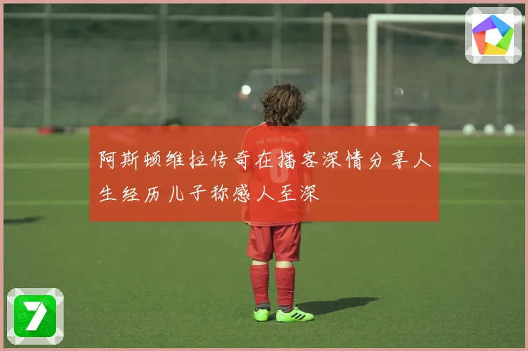 阿斯顿维拉传奇在播客深情分享人生经历儿子称感人至深