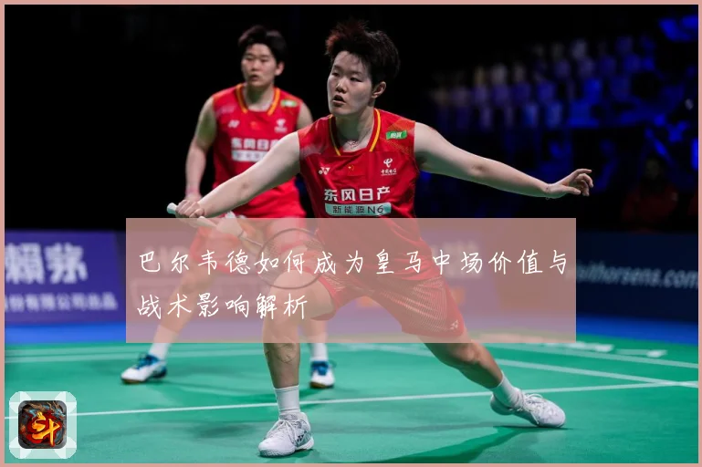 巴尔韦德如何成为皇马中场价值与战术影响解析