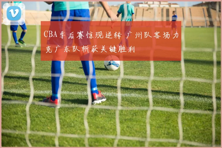 CBA季后赛惊现逆转 广州队客场力克广东队斩获关键胜利