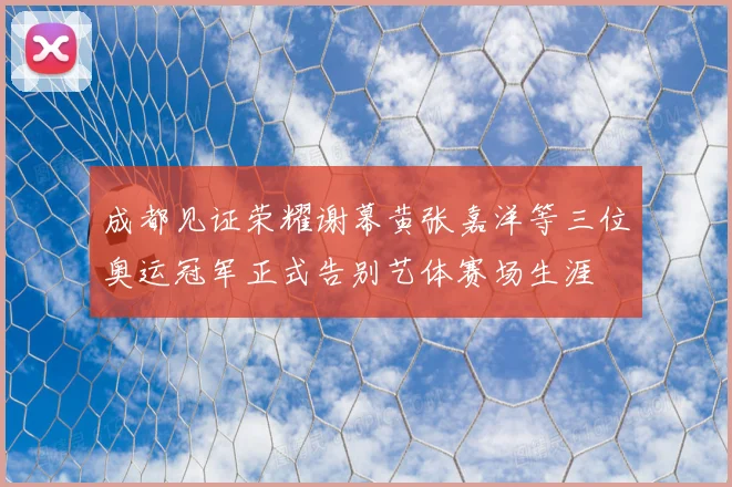 成都见证荣耀谢幕黄张嘉洋等三位奥运冠军正式告别艺体赛场生涯