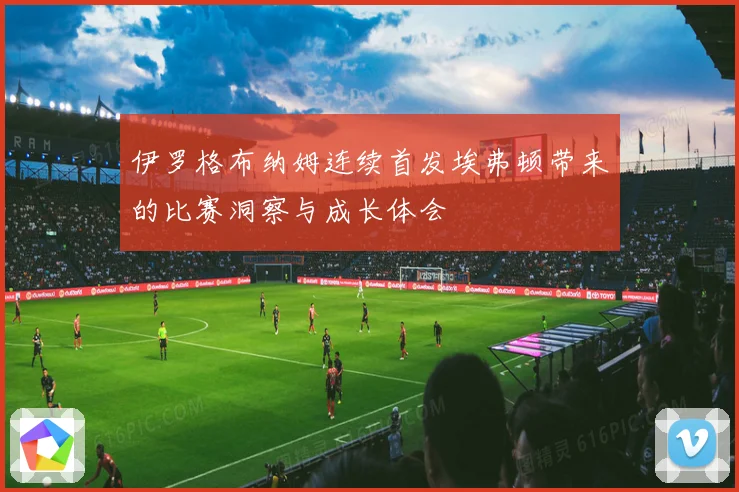 伊罗格布纳姆连续首发埃弗顿带来的比赛洞察与成长体会