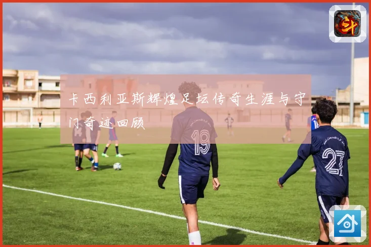 卡西利亚斯辉煌足坛传奇生涯与守门奇迹回顾
