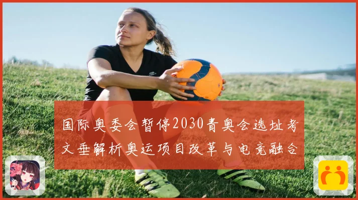 国际奥委会暂停2030青奥会选址考文垂解析奥运项目改革与电竞融合
