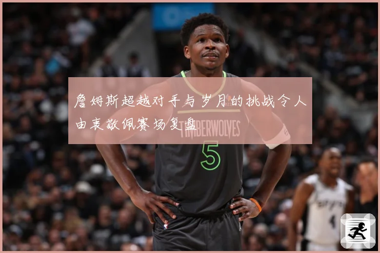 詹姆斯超越对手与岁月的挑战令人由衷敬佩赛场复盘